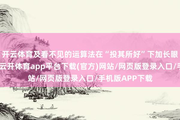 开云体育及看不见的运算法在“投其所好”下加长眼球的黏着时间-云开体育app平台下载(官方)网站/网页版登录入口/手机版APP下载