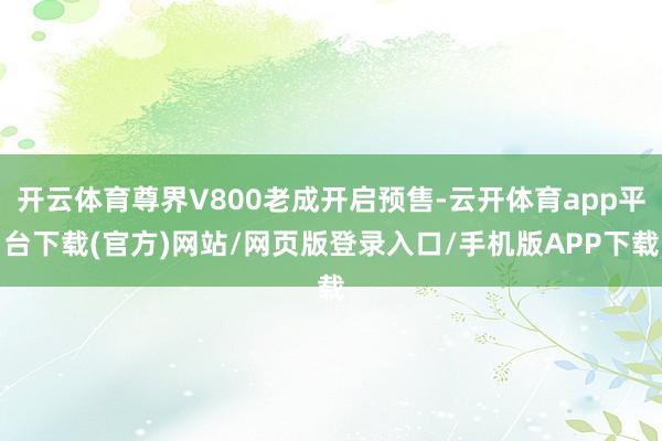 开云体育尊界V800老成开启预售-云开体育app平台下载(官方)网站/网页版登录入口/手机版APP下载