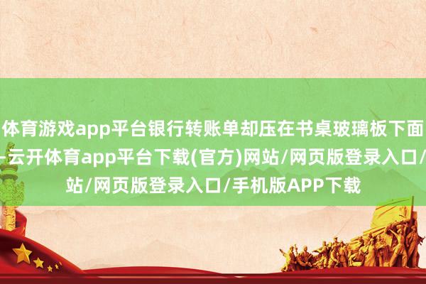 体育游戏app平台银行转账单却压在书桌玻璃板下面忘了塞进材料袋-云开体育app平台下载(官方)网站/网页版登录入口/手机版APP下载