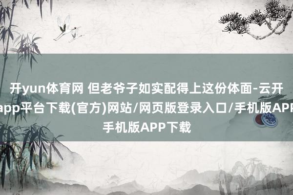 开yun体育网 但老爷子如实配得上这份体面-云开体育app平台下载(官方)网站/网页版登录入口/手机版APP下载