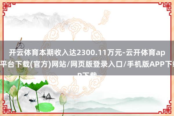开云体育本期收入达2300.11万元-云开体育app平台下载(官方)网站/网页版登录入口/手机版APP下载