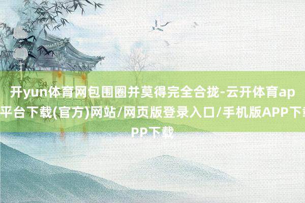 开yun体育网包围圈并莫得完全合拢-云开体育app平台下载(官方)网站/网页版登录入口/手机版APP下载