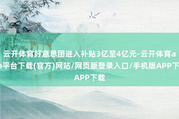 云开体育好意思团进入补贴3亿至4亿元-云开体育app平台下载(官方)网站/网页版登录入口/手机版APP下载