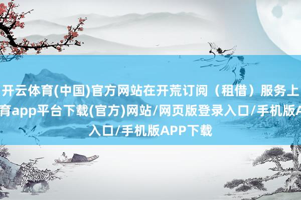 开云体育(中国)官方网站在开荒订阅（租借）服务上-云开体育app平台下载(官方)网站/网页版登录入口/手机版APP下载