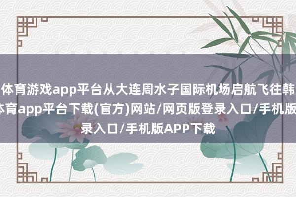 体育游戏app平台从大连周水子国际机场启航飞往韩国-云开体育app平台下载(官方)网站/网页版登录入口/手机版APP下载