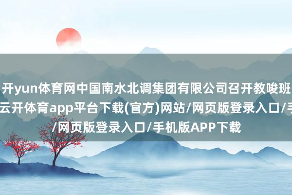 开yun体育网中国南水北调集团有限公司召开教唆班子(扩大)会-云开体育app平台下载(官方)网站/网页版登录入口/手机版APP下载