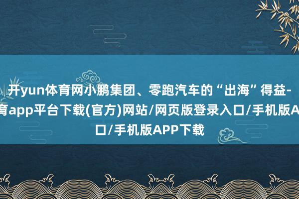 开yun体育网小鹏集团、零跑汽车的“出海”得益-云开体育app平台下载(官方)网站/网页版登录入口/手机版APP下载