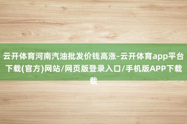 云开体育河南汽油批发价钱高涨-云开体育app平台下载(官方)网站/网页版登录入口/手机版APP下载