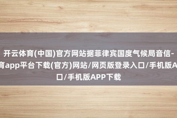 开云体育(中国)官方网站据菲律宾国度气候局音信-云开体育app平台下载(官方)网站/网页版登录入口/手机版APP下载